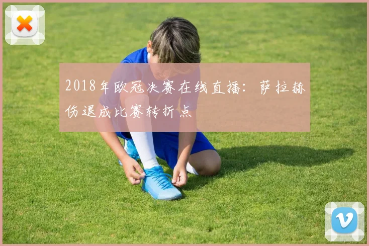 2018年欧冠决赛在线直播:萨拉赫伤退成比赛转折点