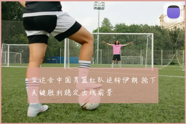 亚运会中国男篮红队逆转伊朗 抢下关键胜利稳定出线前景