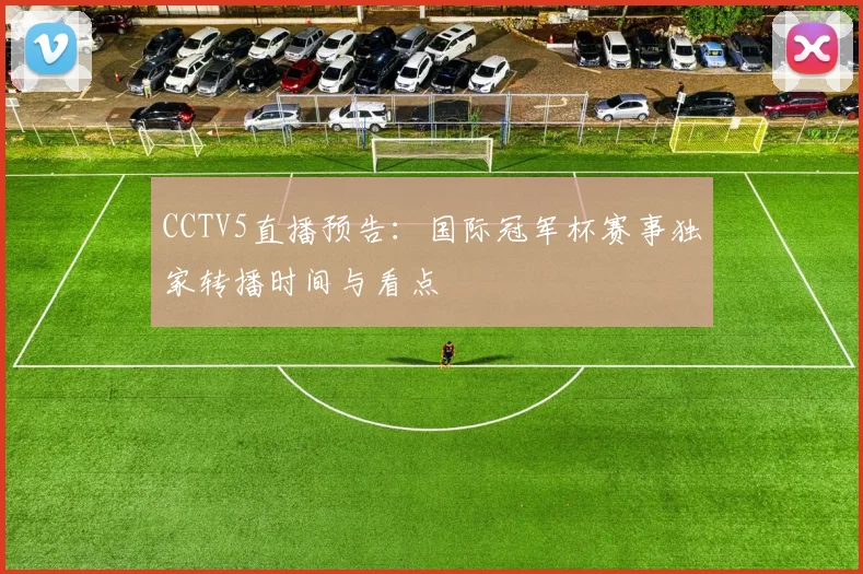 CCTV5直播预告：国际冠军杯赛事独家转播时间与看点