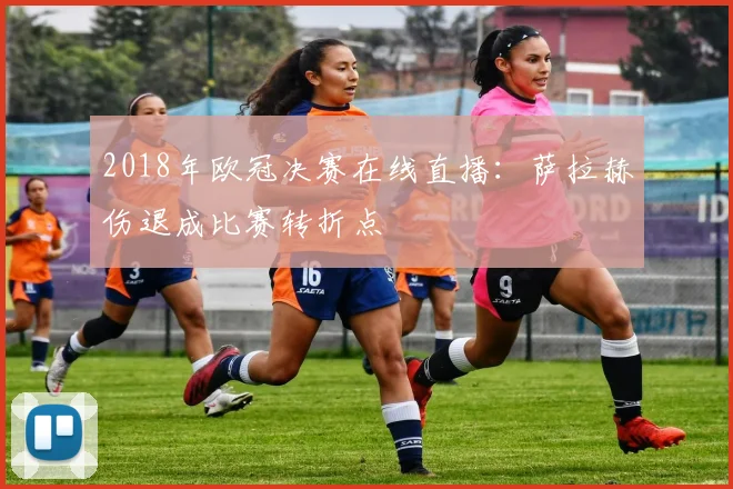 2018年欧冠决赛在线直播:萨拉赫伤退成比赛转折点